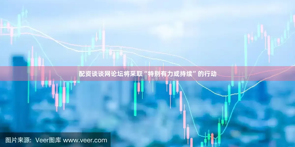 配资谈谈网论坛将采取“特别有力或持续”的行动