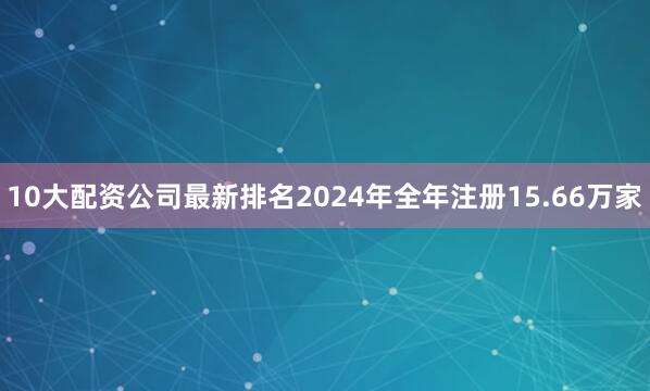 10大配资公司最新排名2024年全年注册15.66万家