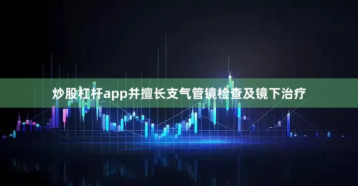 炒股杠杆app并擅长支气管镜检查及镜下治疗