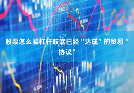 股票怎么买杠杆鼓吹已经“达成”的贸易“协议”