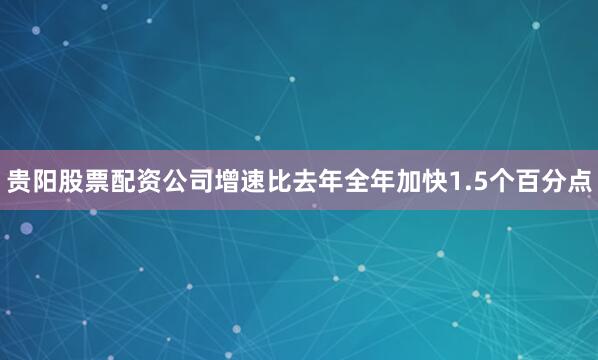 贵阳股票配资公司增速比去年全年加快1.5个百分点