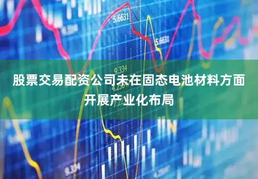 股票交易配资公司未在固态电池材料方面开展产业化布局
