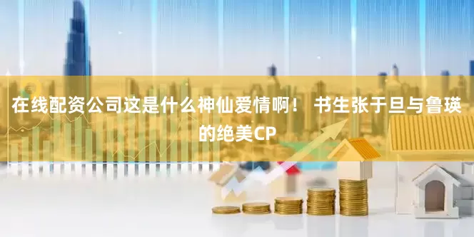 在线配资公司这是什么神仙爱情啊！ 书生张于旦与鲁瑛的绝美CP