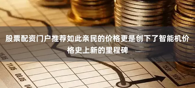 股票配资门户推荐如此亲民的价格更是创下了智能机价格史上新的里程碑