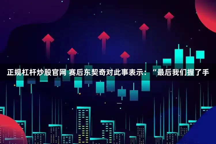 正规杠杆炒股官网 赛后东契奇对此事表示：“最后我们握了手
