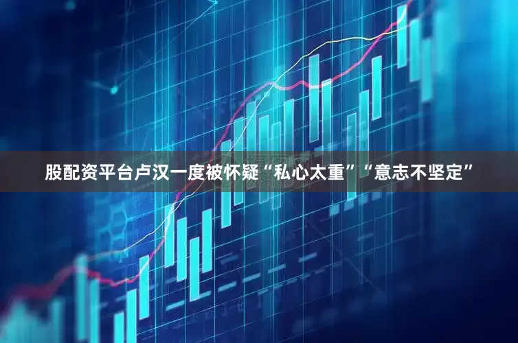 股配资平台卢汉一度被怀疑“私心太重”“意志不坚定”